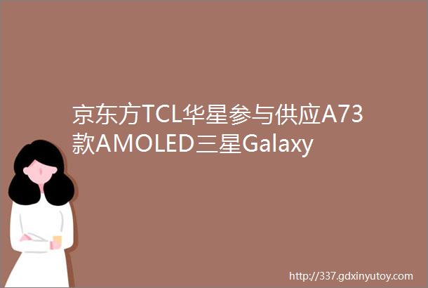 京东方TCL华星参与供应A73款AMOLED三星GalaxyA53A73A33正式发布