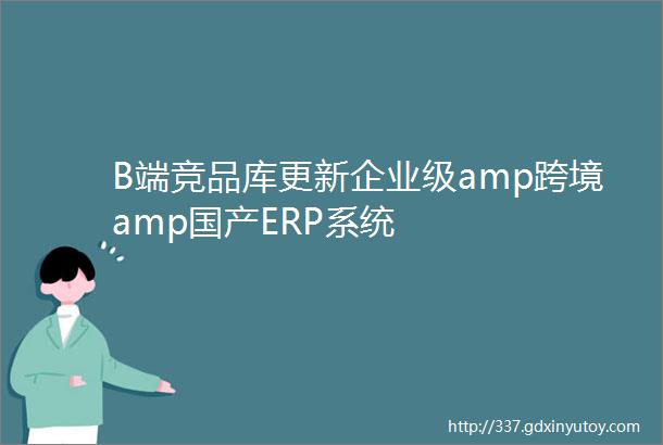 B端竞品库更新企业级amp跨境amp国产ERP系统